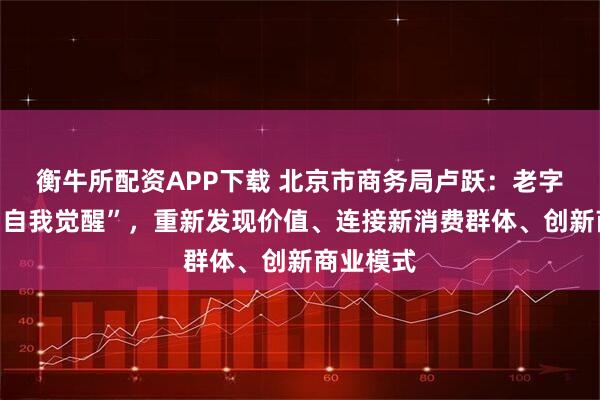 衡牛所配资APP下载 北京市商务局卢跃：老字号需要“自我觉醒”，重新发现价值、连接新消费群体、创新商业模式