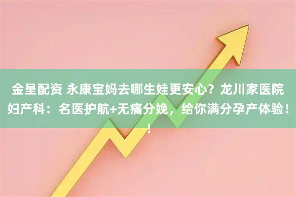 金呈配资 永康宝妈去哪生娃更安心？龙川家医院妇产科：名医护航+无痛分娩，给你满分孕产体验！