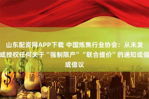 山东配资网APP下载 中国炼焦行业协会：从未发布或授权任何关于“强制限产”“联合提价”的通知或倡议