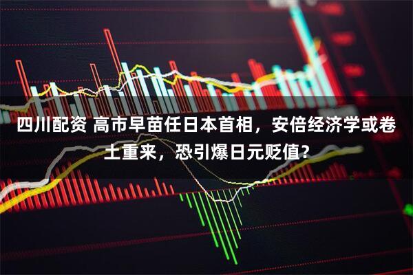 四川配资 高市早苗任日本首相，安倍经济学或卷土重来，恐引爆日元贬值？