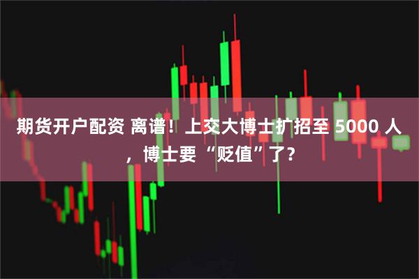 期货开户配资 离谱!上交大博士扩招至 5000 人,博士要 “贬值”了?