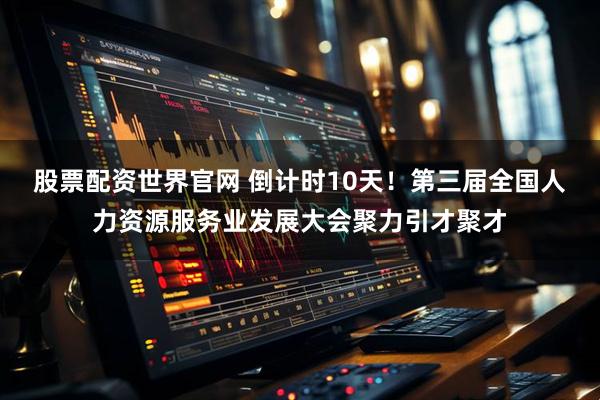 股票配资世界官网 倒计时10天！第三届全国人力资源服务业发展大会聚力引才聚才
