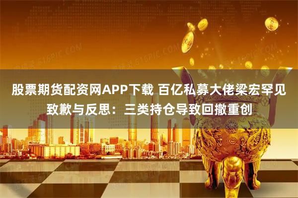 股票期货配资网APP下载 百亿私募大佬梁宏罕见致歉与反思：三类持仓导致回撤重创