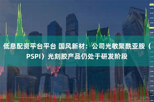 低息配资平台平台 国风新材：公司光敏聚酰亚胺（PSPI）光刻胶产品仍处于研发阶段