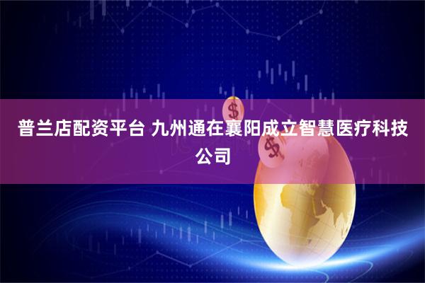 普兰店配资平台 九州通在襄阳成立智慧医疗科技公司