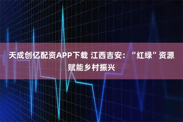 天成创亿配资APP下载 江西吉安：“红绿”资源赋能乡村振兴