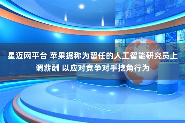 星迈网平台 苹果据称为留任的人工智能研究员上调薪酬 以应对竞争对手挖角行为
