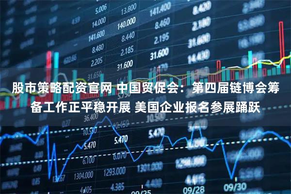 股市策略配资官网 中国贸促会：第四届链博会筹备工作正平稳开展 美国企业报名参展踊跃