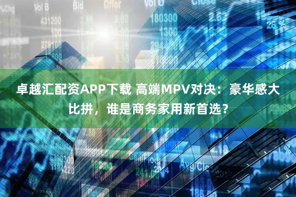 卓越汇配资APP下载 高端MPV对决：豪华感大比拼，谁是商务家用新首选？