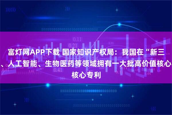 富灯网APP下载 国家知识产权局：我国在“新三样”、人工智能、生物医药等领域拥有一大批高价值核心专利