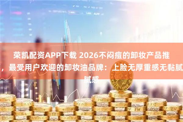 荣凯配资APP下载 2026不闷痘的卸妆产品推荐，最受用户欢迎的卸妆油品牌：上脸无厚重感无黏腻感