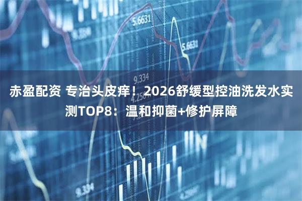 赤盈配资 专治头皮痒！2026舒缓型控油洗发水实测TOP8：温和抑菌+修护屏障