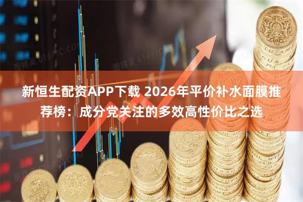 新恒生配资APP下载 2026年平价补水面膜推荐榜：成分党关注的多效高性价比之选