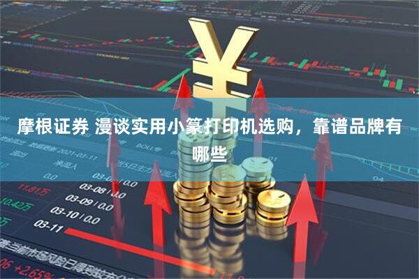 摩根证券 漫谈实用小篆打印机选购，靠谱品牌有哪些